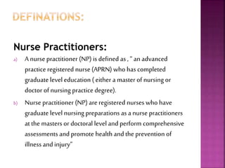 Nurse Practitioners:
a) A nurse practitioner (NP) is defined as, “ an advanced
practice registered nurse (APRN) who hascompleted
graduate level education ( either a master of nursing or
doctor of nursing practice degree).
b) Nurse practitioner (NP) are registered nurses who have
graduate level nursing preparations asa nurse practitioners
at the masters or doctoral level and perform comprehensive
assessments and promote health and the prevention of
illness and injury”
 