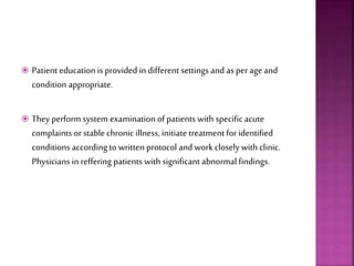  Patient education is provided in different settings and as perageand
condition appropriate.
 Theyperform system examination of patients with specific acute
complaints or stable chronic illness, initiate treatment for identified
conditions accordingto written protocol and work closely with clinic.
Physicians in reffering patients with significant abnormal findings.
 
