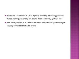  Education can bedone 1:1 orin a group, including parenting, perinatal,
family plannig, preventing health and disease specific(Eg. DM,HTN)
 Thenurse provides assistance to the medical directoron epidemiological
issues pertinent to the health centre.
 