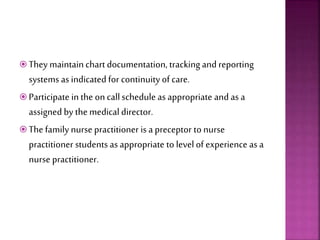 They maintainchart documentation, tracking and reporting
systems as indicated for continuity of care.
 Participate in the on callschedule asappropriate and as a
assigned by the medical director.
 The family nurse practitioner is a preceptor to nurse
practitioner students asappropriate to level of experience as a
nurse practitioner.
 