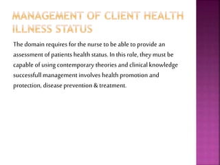 The domain requires for the nurse to be able to provide an
assessment of patients healthstatus. In this role, they must be
capable of using contemporary theories and clinicalknowledge
successfullmanagement involves healthpromotion and
protection, disease prevention & treatment.
 