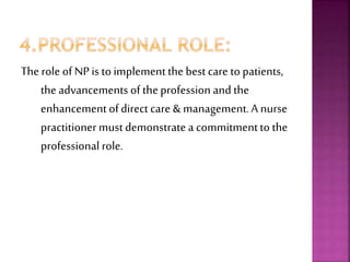 The role of NPis to implementthe best care to patients,
the advancements of theprofession and the
enhancement ofdirect care & management.A nurse
practitionermustdemonstratea commitmentto the
professional role.
 