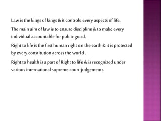 Law is the kingsof kings& it controls every aspects of life.
The main aim of law is to ensure discipline & to make every
individual accountablefor public good.
Right to life is the first human right on the earth & it is protected
by every constitution across the world .
Right to health isa part of Right to life & is recognized under
various international supreme court judgements.
 