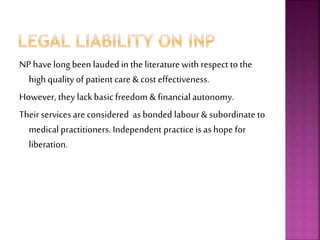NP have long been lauded in the literature with respect to the
high quality of patient care & cost effectiveness.
However, they lackbasic freedom & financialautonomy.
Their services are considered as bonded labour & subordinate to
medical practitioners. Independent practice is as hope for
liberation.
 