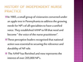 In 1985, a smallgroup of visionaries convened under
an apple tree in Pennsylvania to address the growing
needs for NP’s of all specialities to have a unified
voice. Theyestablished AANP to fillthatneed and
become “ the voice of the nurse practitioner”.
These perceptive leaders recognised thatnational
action was essentialto securing therelevence and
durability of NP role.
 The AANP hasflorished and now represents the
interestof over 205,000 NP’s.
 