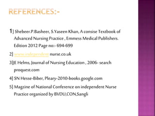 1] Shebeer.P.Basheer, S.Yaseen Khan, Aconsise Textbook of
Advanced Nursing Practice , Emmess Medical Publishers.
Edition 2012 Page no:- 694-699
2] www.independent nurse.co.uk
3]JE Helms, Journal of Nursing Education , 2006- search
proquest.com
4] SN Hesse-Biber, Pleary-2010-books.google.com
5] Magzine of NationalConference on independent Nurse
Practice organized by BVDU,CON,Sangli
 