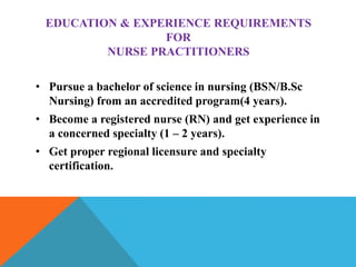 EDUCATION & EXPERIENCE REQUIREMENTS
FOR
NURSE PRACTITIONERS
• Pursue a bachelor of science in nursing (BSN/B.Sc
Nursing) from an accredited program(4 years).
• Become a registered nurse (RN) and get experience in
a concerned specialty (1 – 2 years).
• Get proper regional licensure and specialty
certification.
 