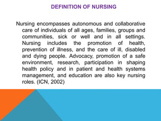 DEFINITION OF NURSING
Nursing encompasses autonomous and collaborative
care of individuals of all ages, families, groups and
communities, sick or well and in all settings.
Nursing includes the promotion of health,
prevention of illness, and the care of ill, disabled
and dying people. Advocacy, promotion of a safe
environment, research, participation in shaping
health policy and in patient and health systems
management, and education are also key nursing
roles. (ICN, 2002)
 