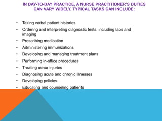 IN DAY-TO-DAY PRACTICE, A NURSE PRACTITIONER’S DUTIES
CAN VARY WIDELY. TYPICAL TASKS CAN INCLUDE:
• Taking verbal patient histories
• Ordering and interpreting diagnostic tests, including labs and
imaging
• Prescribing medication
• Administering immunizations
• Developing and managing treatment plans
• Performing in-office procedures
• Treating minor injuries
• Diagnosing acute and chronic illnesses
• Developing policies
• Educating and counseling patients
 