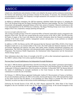 related costs, identification and estimation of other costs related to the project and the continuous monitoring of
the function and operations of the governance structure for the project. If necessary, the committee provides
recommendations to the ASP. This temporary oversight mechanism will conclude its work once the permanent
premises project is completed.

In addition to subsidiary committees, the ASP has temporary subsidiary bodies that report to it, including the
New York Working Group and The Hague Working Group. Both have equal standing. The New York Working
Group deals with geographic and gender balance at the Court, arrears of countries’ financial contributions to the
Court and preparations for the 2010 Review Conference. The Hague Working Group covers issues such as the
budget of the Court, cooperation, strategic planning and legal aid.

Current oversight within the Court
The existing oversight activities of the ICC include the Office of Internal Audit (OIA) which is integrated in the
Registry of the Court. The OIA was created during the second session of the ASP in 2003. The OIA provides
the heads of organs of the Court with objective and timely information about the financial accounting and
auditing of the Court’s internal controls, management systems and practices. It also performs an in-depth
performance audit of the Court.

In addition, in 2003, the Bureau and the ASP announced that the National Audit Office (NAO) of the United
Kingdom would serve as an external auditor of the Court. The NAO audits the financial statement of all UK
government department and agencies and many other public bodies including international institutions and
organizations. The NAO has experience with international public organizations including the UN World Food
Programme, Pan-American Health Organization, the International Labor Organization and the International
Atomic Energy Agency.

More information about other forms of oversight at the ICC as well as other international organizations, visit
the AMICC website at http://www.amicc.org/docs/Oversight.pdf.

Previous Steps Toward Establishment of an Independent Oversight Mechanism

On April 5, 2006 the Bureau appointed Prince Zeid Ra’ad Al-Hussein, then Jordan’s permanent representative
to the UN, as the facilitator of the oversight mechanism with the New York Working Group. In February 2007,
Ambassador Al-Hussein stepped down from his position as facilitator. In December 2007, the Bureau deferred
the matter of establishing an oversight mechanism at the Court because no State Party representative
volunteered to assume the role of facilitator.

On February 11, 2008 the Bureau appointed Ambassador Andreas D. Mavoroyiannis of Cyprus as facilitator.
He served as facilitator until July 30, 2008. In November, the Seventh Session of the ASP concluded that, based
on the report received from the Bureau, it was premature for States Parties to consider the issue in detail.
Therefore, no action was taken at that session toward establishing an oversight mechanism.

Following the Seventh Session of the ASP, the ASP’s Bureau appointed Mr. Akbar Khan of the United
Kingdom as the new facilitator on this issue for The Hague Working Group. At the second resumption of the



                              A program of the United Nations Association of the United States of America
                                                           www.amicc.org
 