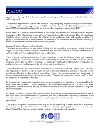 operational to develop all of its functions, regulations, rules, protocol and procedures and submit them to the
ASP for approval.

The report also recommends that the ASP establish a major budgeting program to manage the mechanism’s
resources. In addition to the approximate $600,000 cost of the mechanism for 201, OIOS estimates a start up
cost of $105,000, plus additional costs, for the first year of its investigative support to the ICC.

Based on the OIOS estimate, the establishment of an oversight mechanism would result in additional budgetary
implication to ICC States Parties which might not be easily absorbed through savings. Thus, all expenditures
should be closely monitored to ensure the efficiency of the mechanism and avoid wasteful spending. The
proposal’s recommendation to closely monitor the expenses of the mechanism is reasonable and necessary to
ensure the mechanism does not initiate frivolous investigations.

Scope of the independent oversight mechanism
The report recommends that the mechanism initially have an independent investigative capacity that would
support the existing oversight structures of the Court. The additional elements of oversight recommended by
Article 112(4), inspection and evaluation, would be added later.

The ASP should establish the mechanism from the beginning to include the full range of oversight envisioned
by Article 112(4). Without the power to inspect and evaluate, the mechanism would lack the very elements
necessary for it to provide effective oversight. The current proposal to delay implementation of inspection and
evaluation functions would undermine the effectiveness of the mechanism.

The mechanism would have jurisdiction to investigate and discipline the Court staff, subject to the Staff Rules
and Regulations of the ICC, as well as elected officials at the Court. In addition, immunity or privileges of staff
members could not be invoked to justify unlawful acts. Further, the mechanism would have the authority to
investigate complaints and initiate its own investigations. This proposal gives the mechanism “teeth” to fulfill
its obligations as intended in Article 112(4).

In situations involving criminal misconduct, the report recognizes the general principle of international law that
only States can prosecute criminal misconduct, not international organizations. Therefore, the report
recommends that the mechanism develop a notification mechanism to inform national authorities of suspected
criminal misconduct.

In all cases involving criminal activity, the mechanism would notify the relevant national authorities, such as
the States where the suspected crime was committed, the State of the suspect’s nationality or the State of the
victim’s nationality. In addition, the mechanism would cooperate with national authorities to facilitate national
proceedings.

This proposal recognizes that the mechanism may not be the proper body to handle all issues of misconduct.
Therefore, it is important for the mechanism to have an effective reporting system in place to alert relevant
States Parties if their nationals are suspected of violations of international or criminal law.




                              A program of the United Nations Association of the United States of America
                                                           www.amicc.org
 