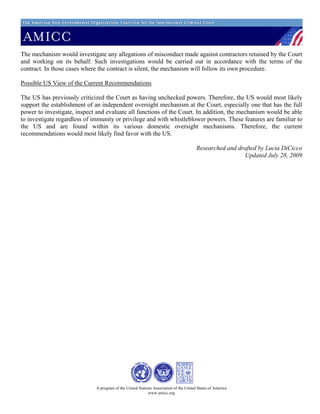 The mechanism would investigate any allegations of misconduct made against contractors retained by the Court
and working on its behalf. Such investigations would be carried out in accordance with the terms of the
contract. In those cases where the contract is silent, the mechanism will follow its own procedure.

Possible US View of the Current Recommendations

The US has previously criticized the Court as having unchecked powers. Therefore, the US would most likely
support the establishment of an independent oversight mechanism at the Court, especially one that has the full
power to investigate, inspect and evaluate all functions of the Court. In addition, the mechanism would be able
to investigate regardless of immunity or privilege and with whistleblower powers. These features are familiar to
the US and are found within its various domestic oversight mechanisms. Therefore, the current
recommendations would most likely find favor with the US.

                                                                                       Researched and drafted by Lucia DiCicco
                                                                                                        Updated July 28, 2009




                              A program of the United Nations Association of the United States of America
                                                           www.amicc.org
 