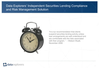 Data Explorers’ Independent Securities Lending Compliance and Risk Management Solution “ It is our recommendation that clients suspend securities lending activity unless loan arrangements are well understood and are comfortable with the risks associated with their program. “  - Watson Wyatt, November 2008 
