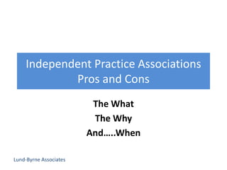 Lund-Byrne Associates
Independent Practice Associations
Pros and Cons
The What
The Why
And…..When
 
