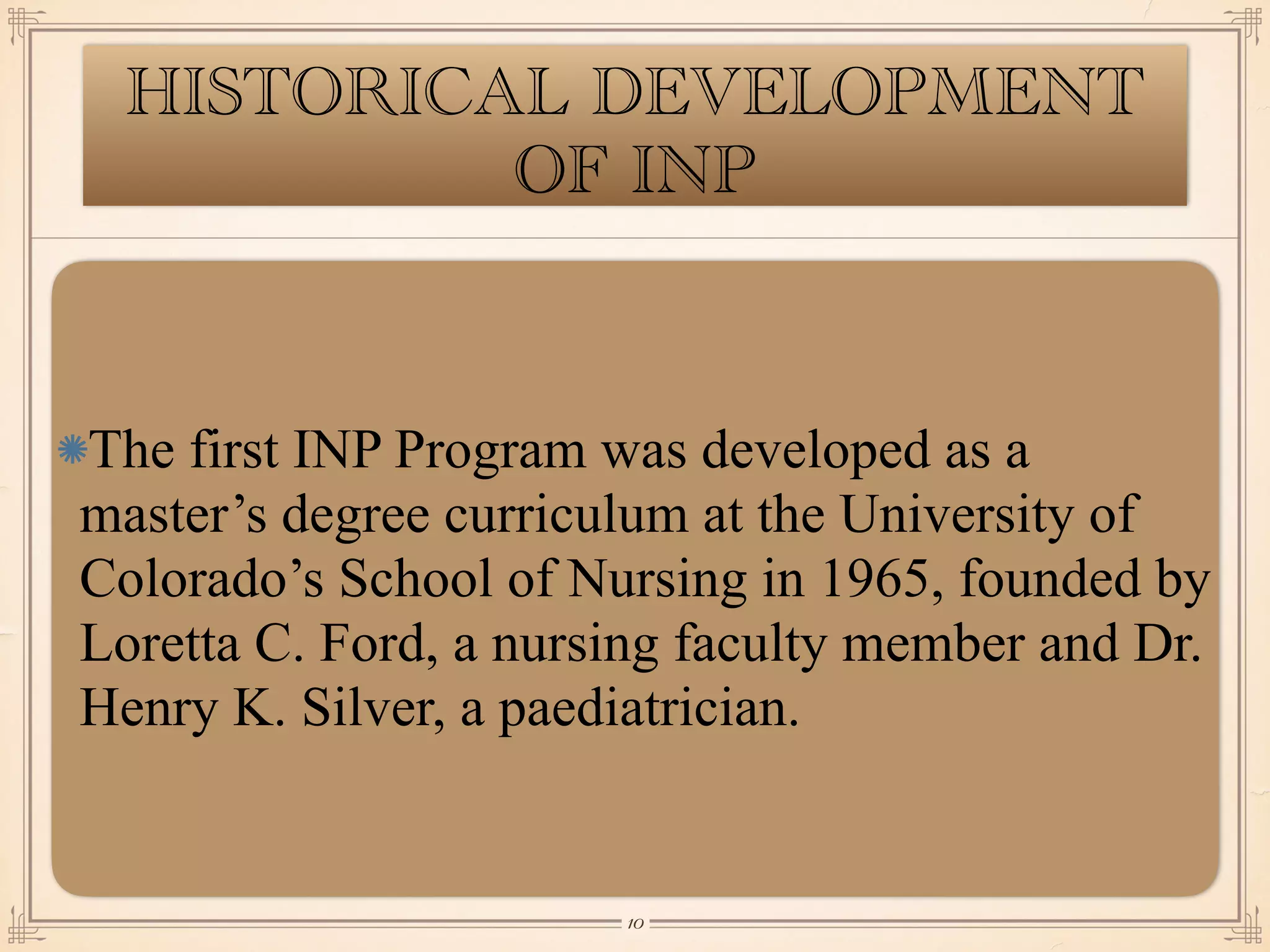 HISTORICAL DEVELOPMENT
OF INP
The first INP Program was developed as a
master’s degree curriculum at the University of
Colorado’s School of Nursing in 1965, founded by
Loretta C. Ford, a nursing faculty member and Dr.
Henry K. Silver, a paediatrician.
￼
10
 
