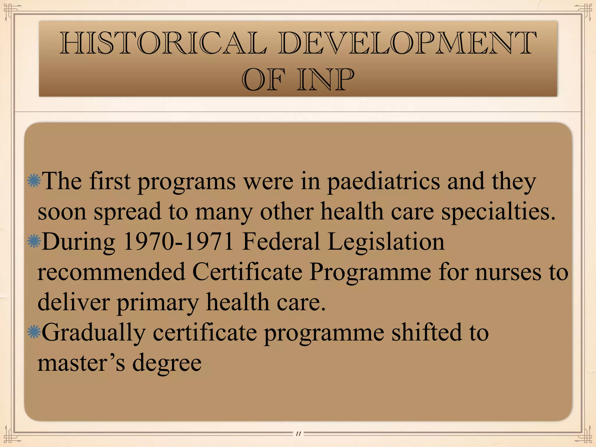 HISTORICAL DEVELOPMENT
OF INP
The first programs were in paediatrics and they
soon spread to many other health care specialties.
During 1970-1971 Federal Legislation
recommended Certificate Programme for nurses to
deliver primary health care.
Gradually certificate programme shifted to
master’s degree
￼
11
 