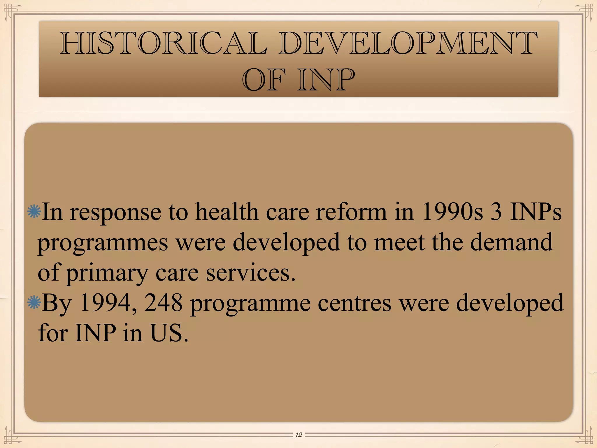 HISTORICAL DEVELOPMENT
OF INP
In response to health care reform in 1990s 3 INPs
programmes were developed to meet the demand
of primary care services.
By 1994, 248 programme centres were developed
for INP in US.
￼
12
 