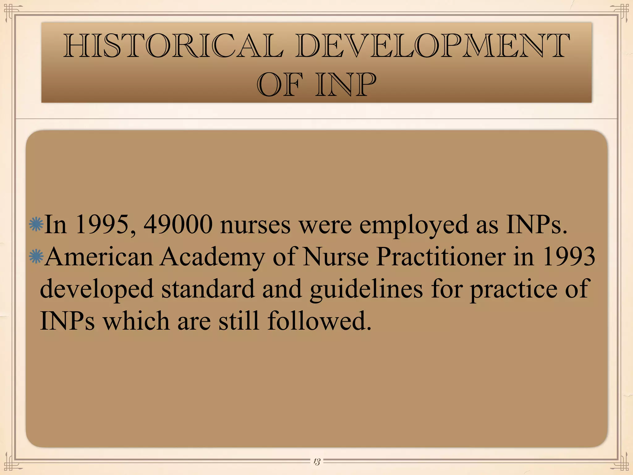 HISTORICAL DEVELOPMENT
OF INP
In 1995, 49000 nurses were employed as INPs.
American Academy of Nurse Practitioner in 1993
developed standard and guidelines for practice of
INPs which are still followed.
￼
13
 