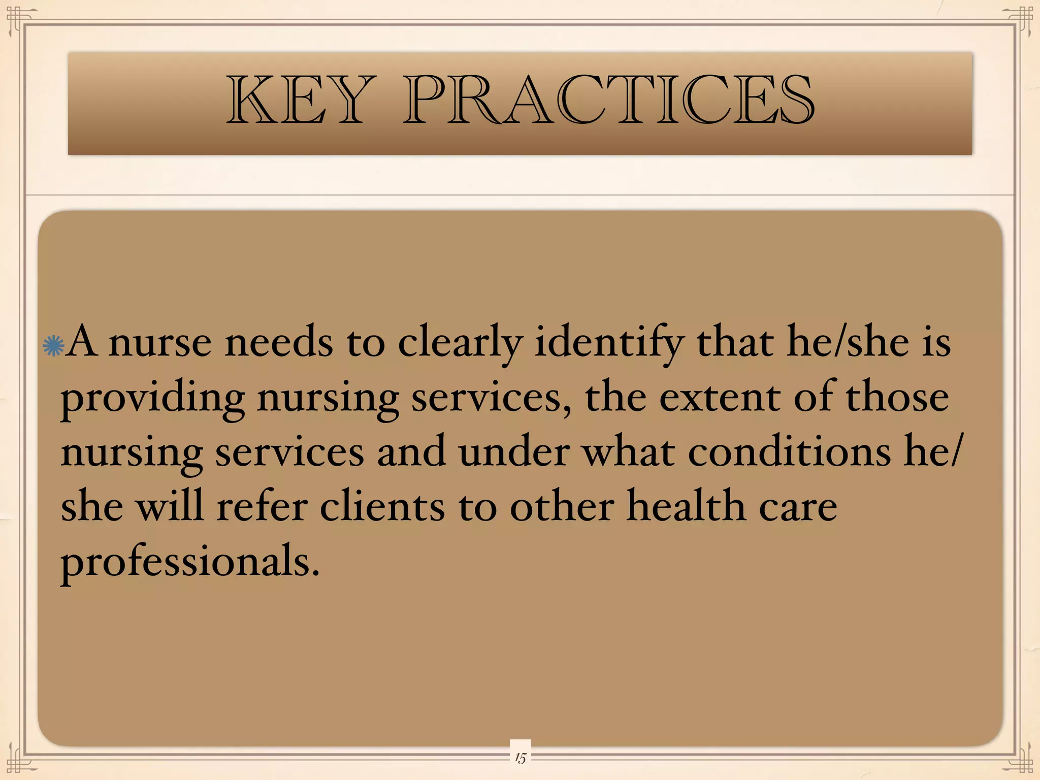 KEY PRACTICES
A nurse needs to clearly identify that he/she is
providing nursing services, the extent of those
nursing services and under what conditions he/
she will refer clients to other health care
professionals.
￼
15
 