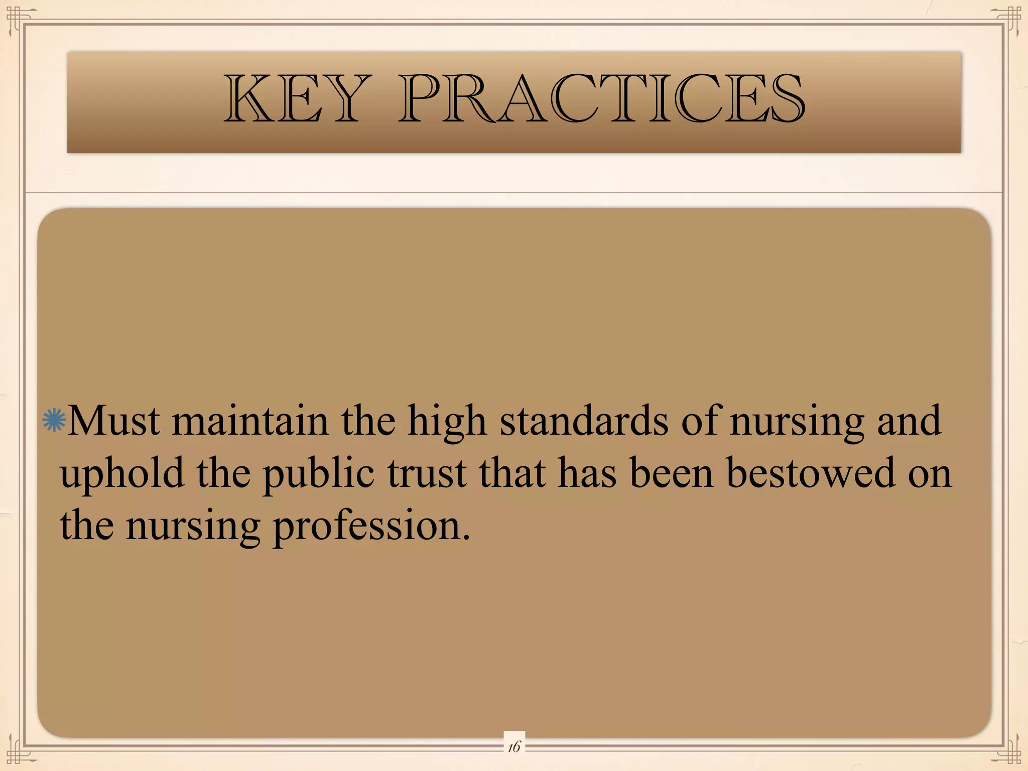 KEY PRACTICES
Must maintain the high standards of nursing and
uphold the public trust that has been bestowed on
the nursing profession.
￼
16
 