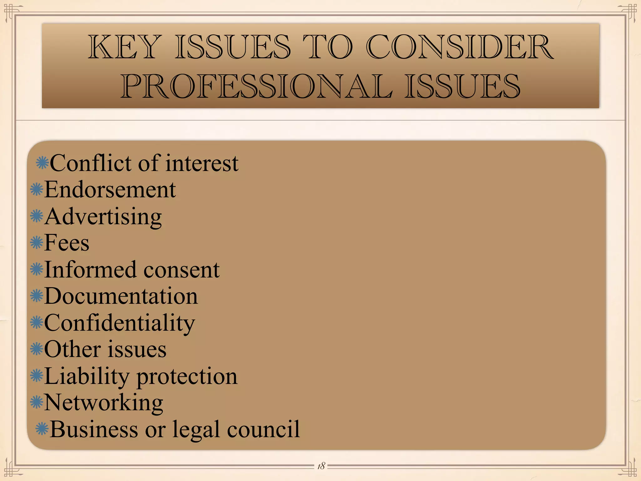 Conflict of interest
Endorsement
Advertising
Fees
Informed consent
Documentation
Confidentiality
Other issues
Liability protection
Networking
Business or legal council
￼
18
KEY ISSUES TO CONSIDER
PROFESSIONAL ISSUES
 