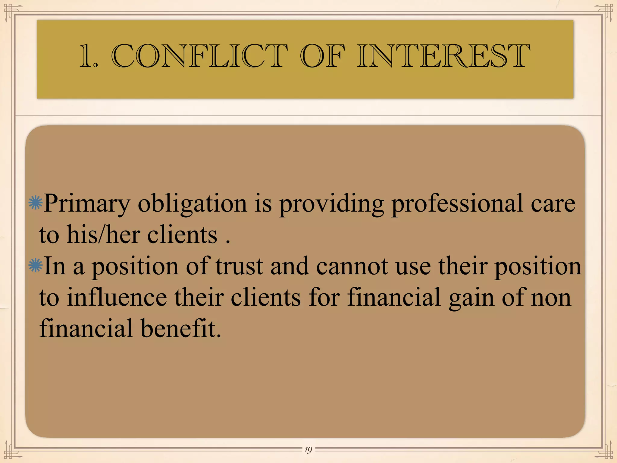 Primary obligation is providing professional care
to his/her clients .
In a position of trust and cannot use their position
to influence their clients for financial gain of non
financial benefit.
￼
19
1. CONFLICT OF INTEREST
 