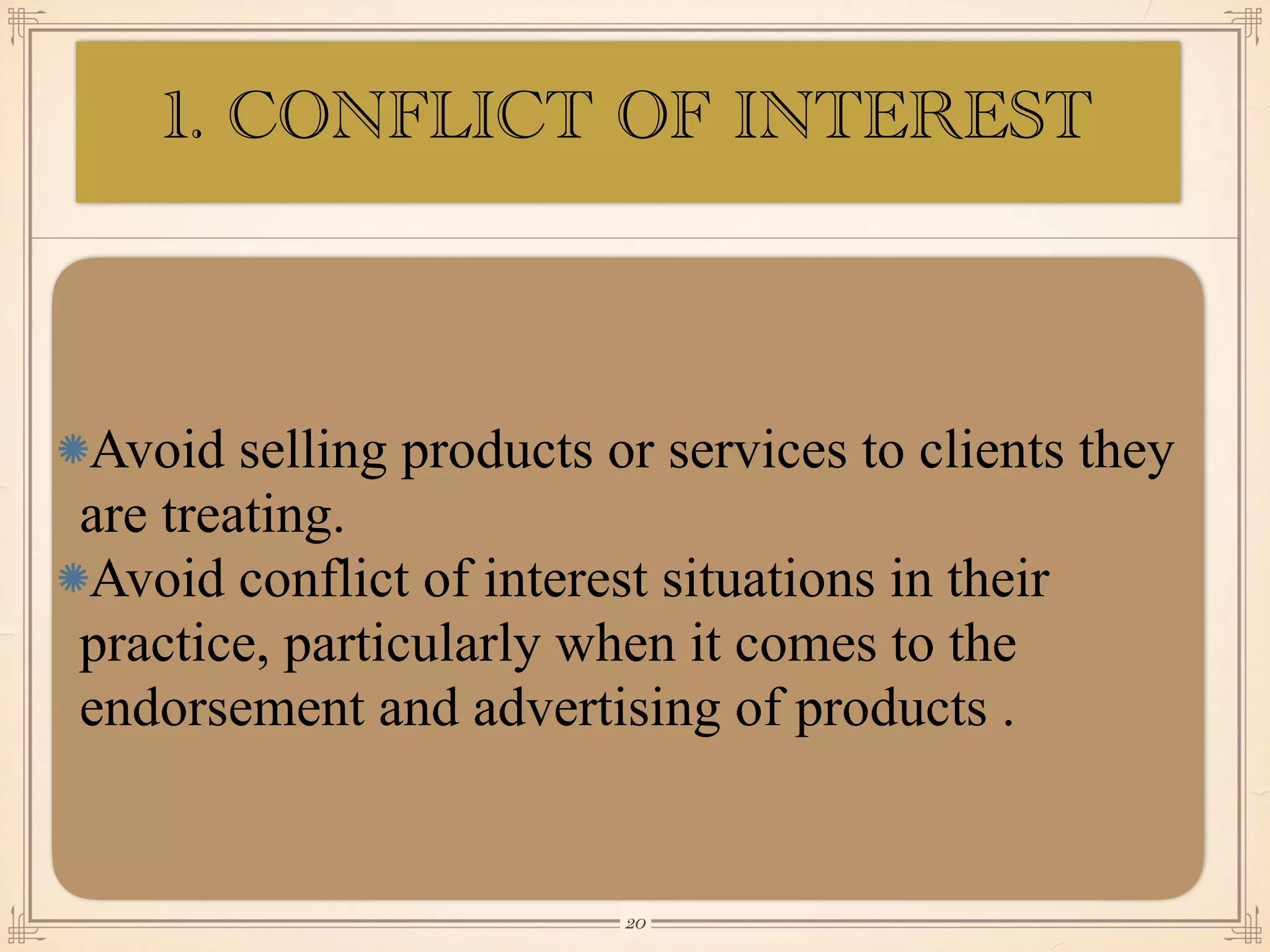 Avoid selling products or services to clients they
are treating.
Avoid conflict of interest situations in their
practice, particularly when it comes to the
endorsement and advertising of products .
￼
20
1. CONFLICT OF INTEREST
 