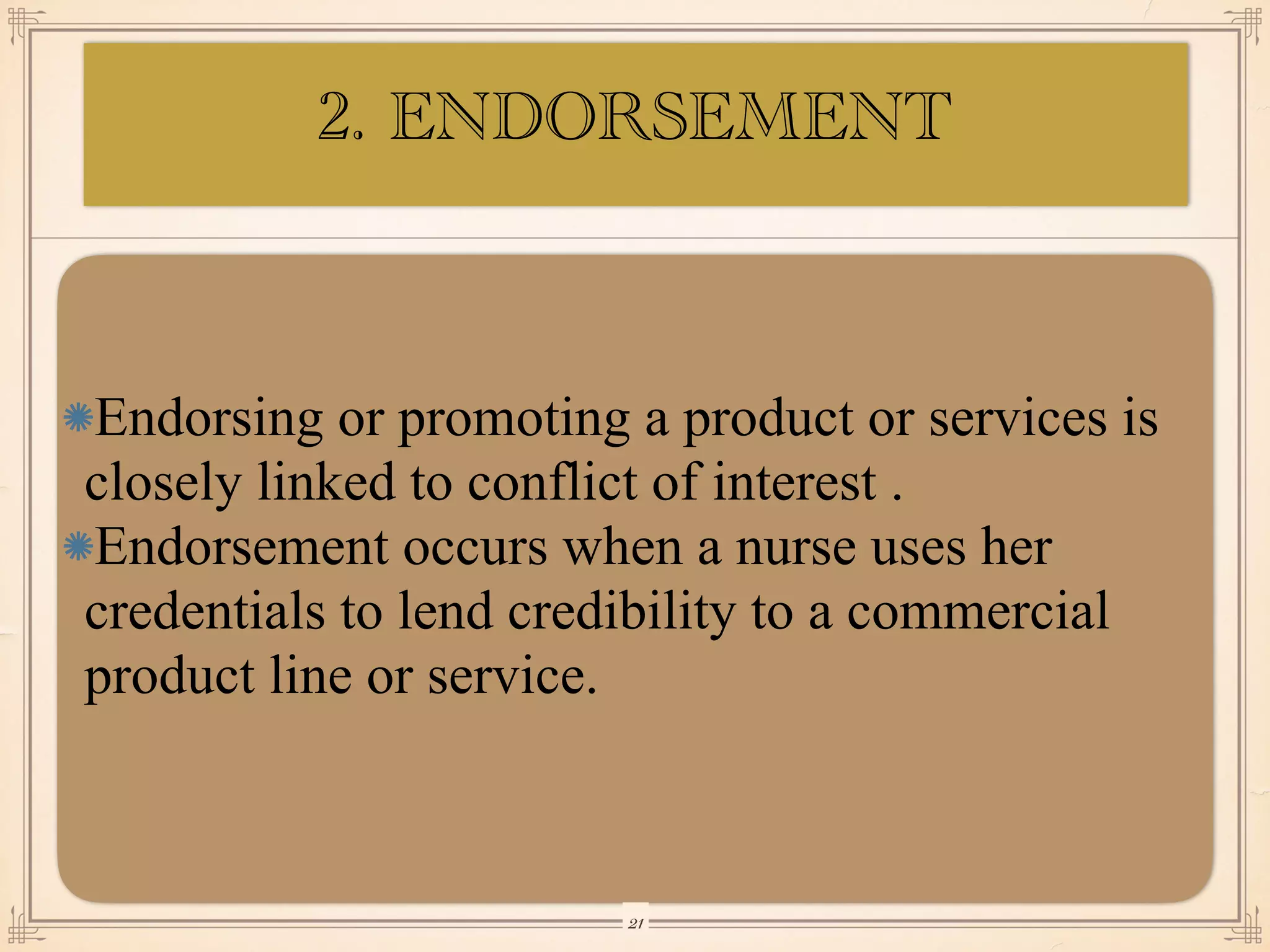 Endorsing or promoting a product or services is
closely linked to conflict of interest .
Endorsement occurs when a nurse uses her
credentials to lend credibility to a commercial
product line or service.
￼
21
2. ENDORSEMENT
 