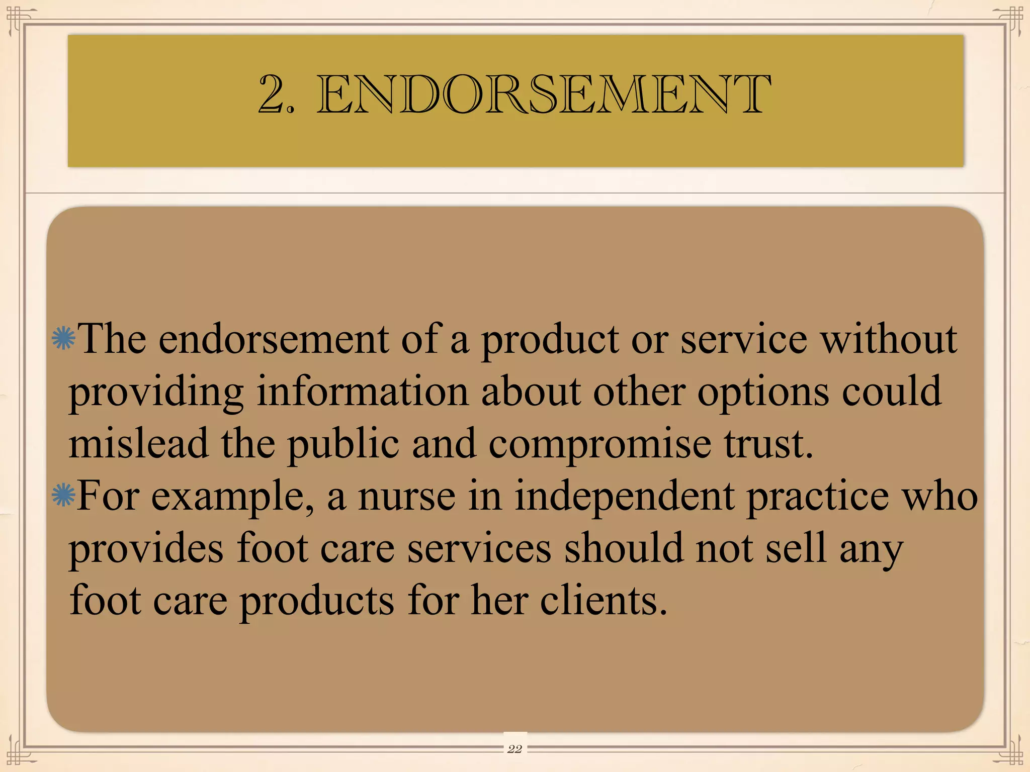 The endorsement of a product or service without
providing information about other options could
mislead the public and compromise trust.
For example, a nurse in independent practice who
provides foot care services should not sell any
foot care products for her clients.
￼
22
2. ENDORSEMENT
 