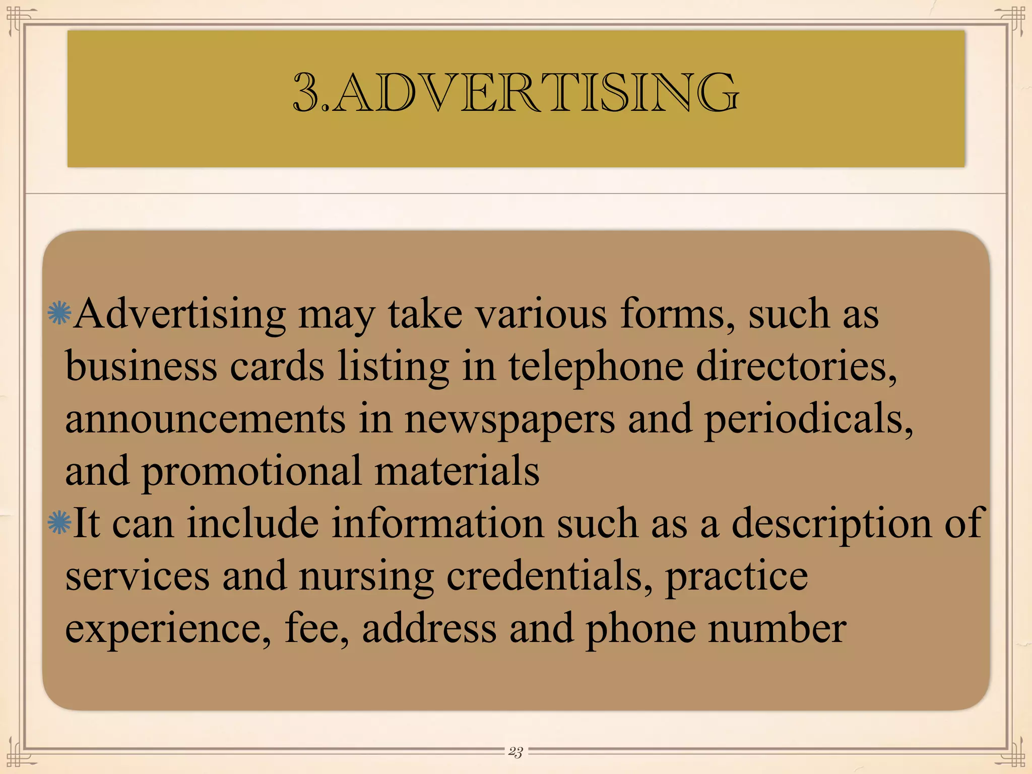 Advertising may take various forms, such as
business cards listing in telephone directories,
announcements in newspapers and periodicals,
and promotional materials
It can include information such as a description of
services and nursing credentials, practice
experience, fee, address and phone number
￼
23
3.ADVERTISING
 