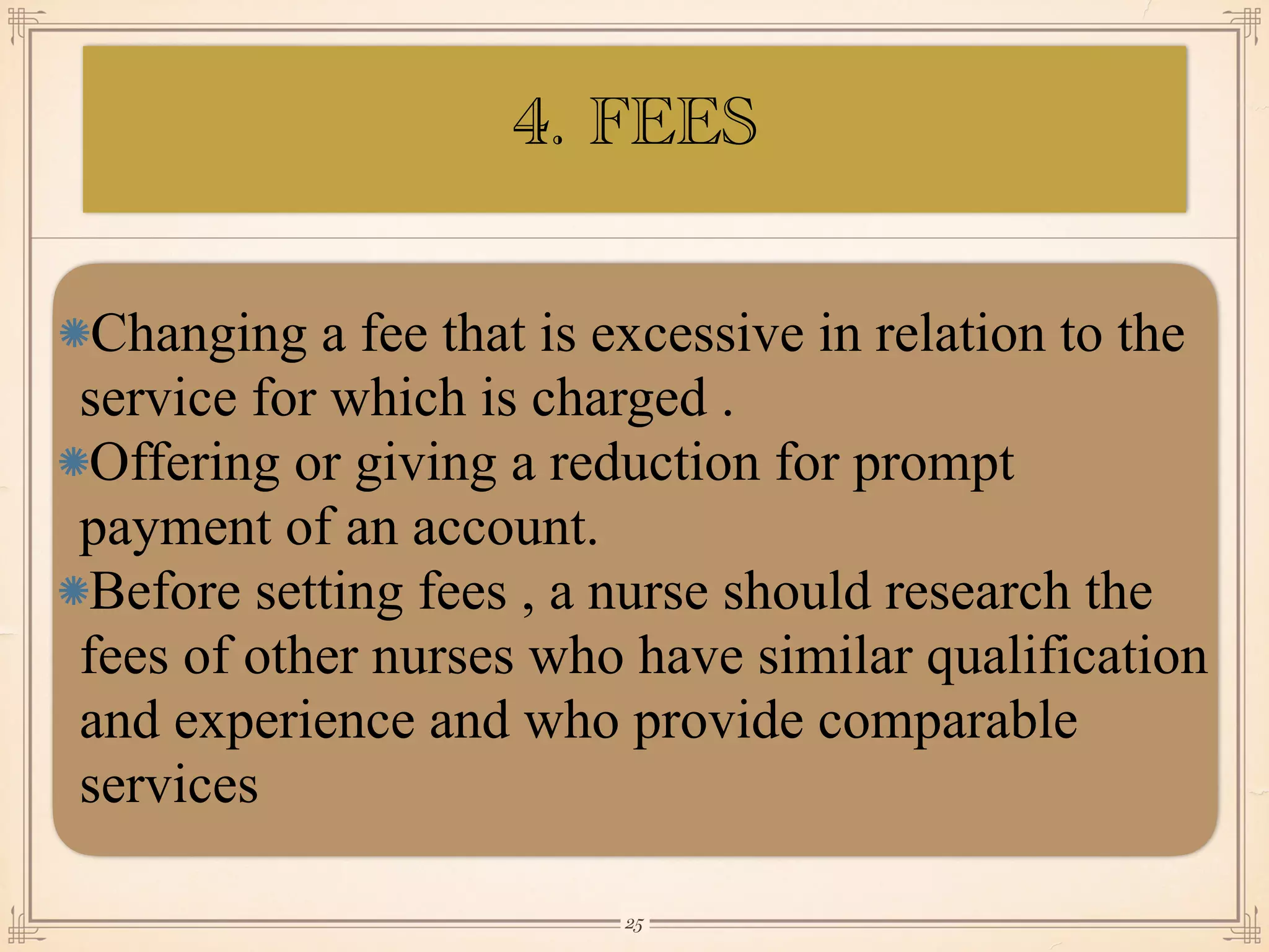 Changing a fee that is excessive in relation to the
service for which is charged .
Offering or giving a reduction for prompt
payment of an account.
Before setting fees , a nurse should research the
fees of other nurses who have similar qualification
and experience and who provide comparable
services
￼
25
4. FEES
 