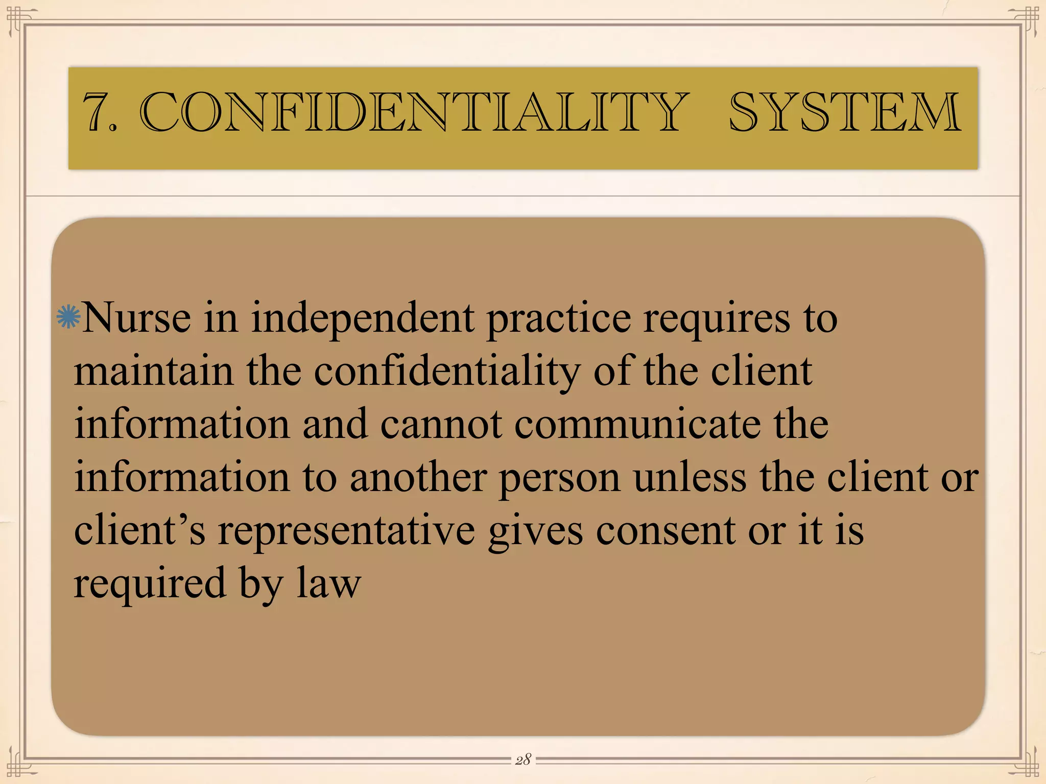7. CONFIDENTIALITY SYSTEM
Nurse in independent practice requires to
maintain the confidentiality of the client
information and cannot communicate the
information to another person unless the client or
client’s representative gives consent or it is
required by law
￼
28
 