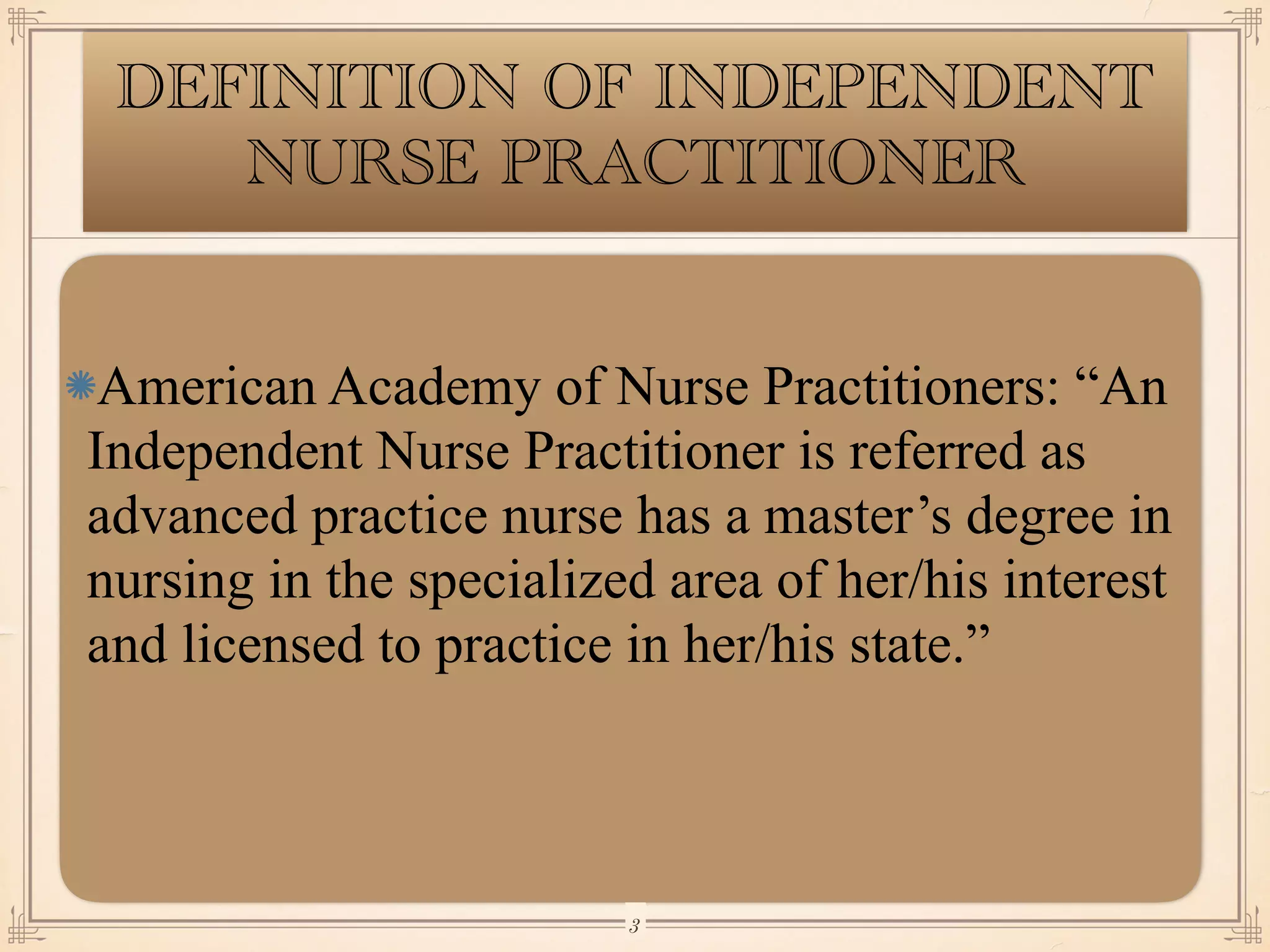DEFINITION OF INDEPENDENT
NURSE PRACTITIONER
American Academy of Nurse Practitioners: “An
Independent Nurse Practitioner is referred as
advanced practice nurse has a master’s degree in
nursing in the specialized area of her/his interest
and licensed to practice in her/his state.”
￼
3
 