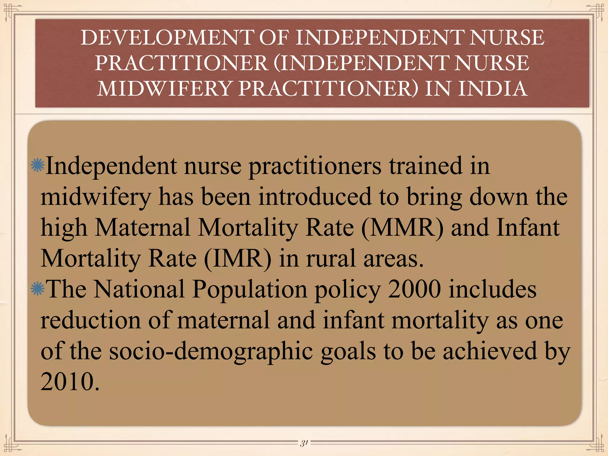 Independent nurse practitioners trained in
midwifery has been introduced to bring down the
high Maternal Mortality Rate (MMR) and Infant
Mortality Rate (IMR) in rural areas.
The National Population policy 2000 includes
reduction of maternal and infant mortality as one
of the socio-demographic goals to be achieved by
2010.
DEVELOPMENT OF INDEPENDENT NURSE
PRACTITIONER (INDEPENDENT NURSE
MIDWIFERY PRACTITIONER) IN INDIA
￼
31
 