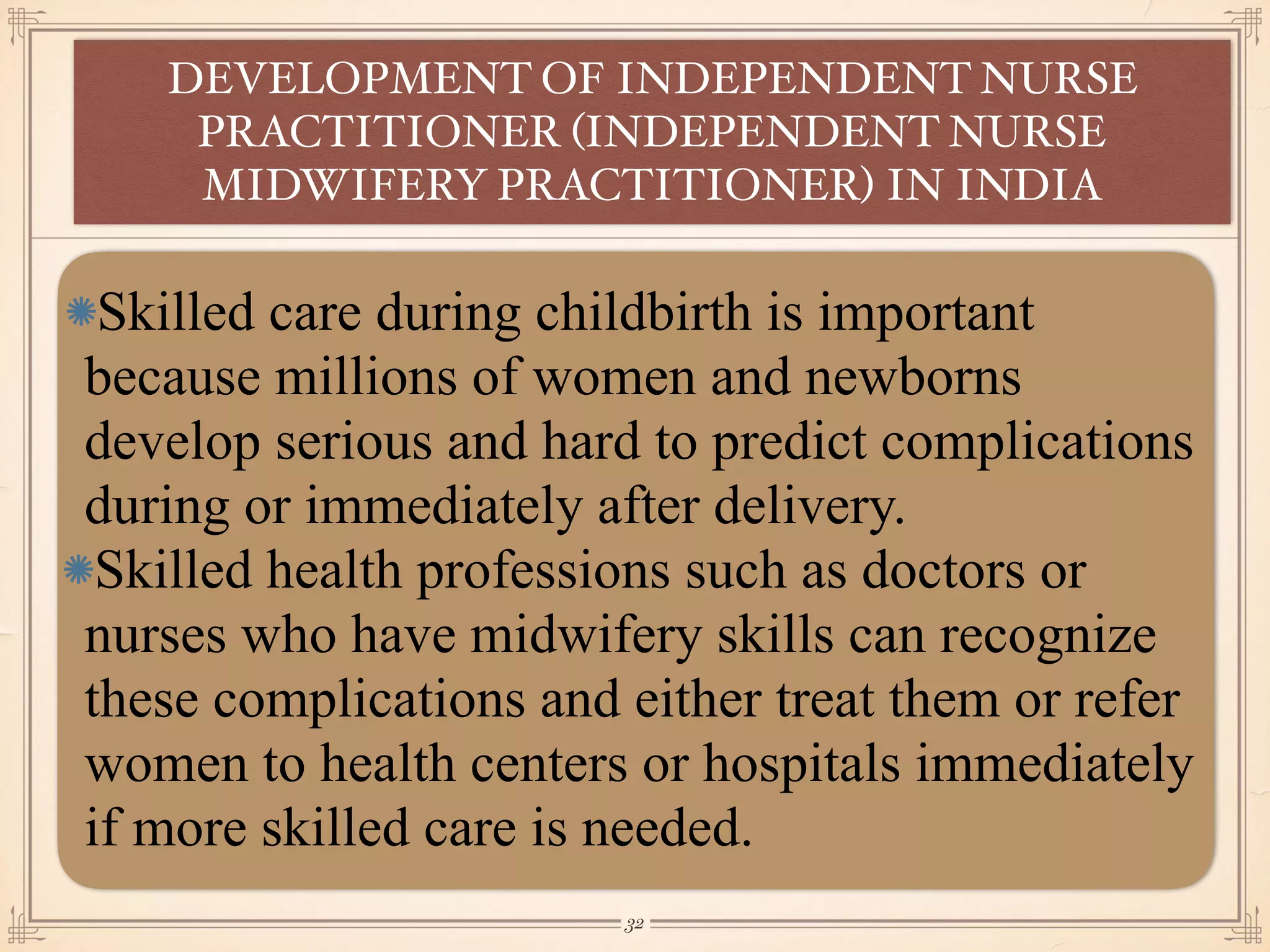 Skilled care during childbirth is important
because millions of women and newborns
develop serious and hard to predict complications
during or immediately after delivery.
Skilled health professions such as doctors or
nurses who have midwifery skills can recognize
these complications and either treat them or refer
women to health centers or hospitals immediately
if more skilled care is needed.
DEVELOPMENT OF INDEPENDENT NURSE
PRACTITIONER (INDEPENDENT NURSE
MIDWIFERY PRACTITIONER) IN INDIA
￼
32
 