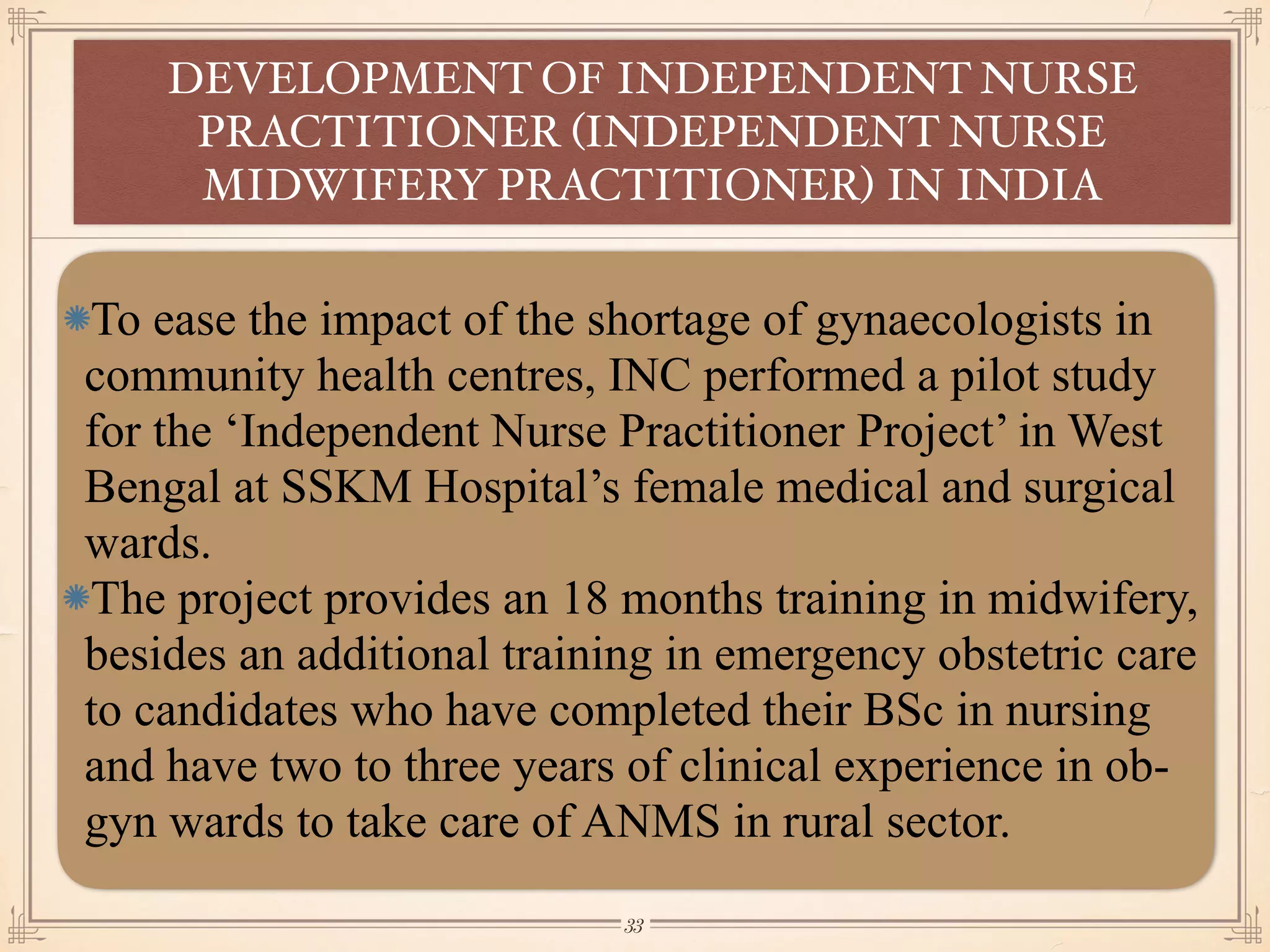 To ease the impact of the shortage of gynaecologists in
community health centres, INC performed a pilot study
for the ‘Independent Nurse Practitioner Project’ in West
Bengal at SSKM Hospital’s female medical and surgical
wards.
The project provides an 18 months training in midwifery,
besides an additional training in emergency obstetric care
to candidates who have completed their BSc in nursing
and have two to three years of clinical experience in ob-
gyn wards to take care of ANMS in rural sector.
DEVELOPMENT OF INDEPENDENT NURSE
PRACTITIONER (INDEPENDENT NURSE
MIDWIFERY PRACTITIONER) IN INDIA
￼
33
 