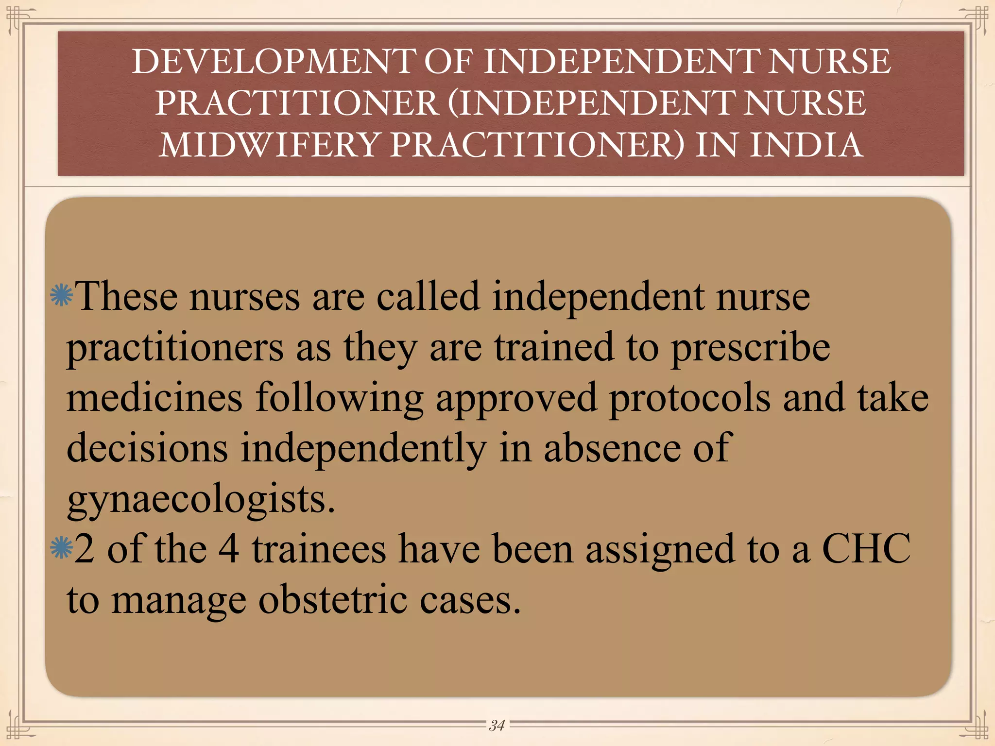 These nurses are called independent nurse
practitioners as they are trained to prescribe
medicines following approved protocols and take
decisions independently in absence of
gynaecologists.
2 of the 4 trainees have been assigned to a CHC
to manage obstetric cases.
DEVELOPMENT OF INDEPENDENT NURSE
PRACTITIONER (INDEPENDENT NURSE
MIDWIFERY PRACTITIONER) IN INDIA
￼
34
 