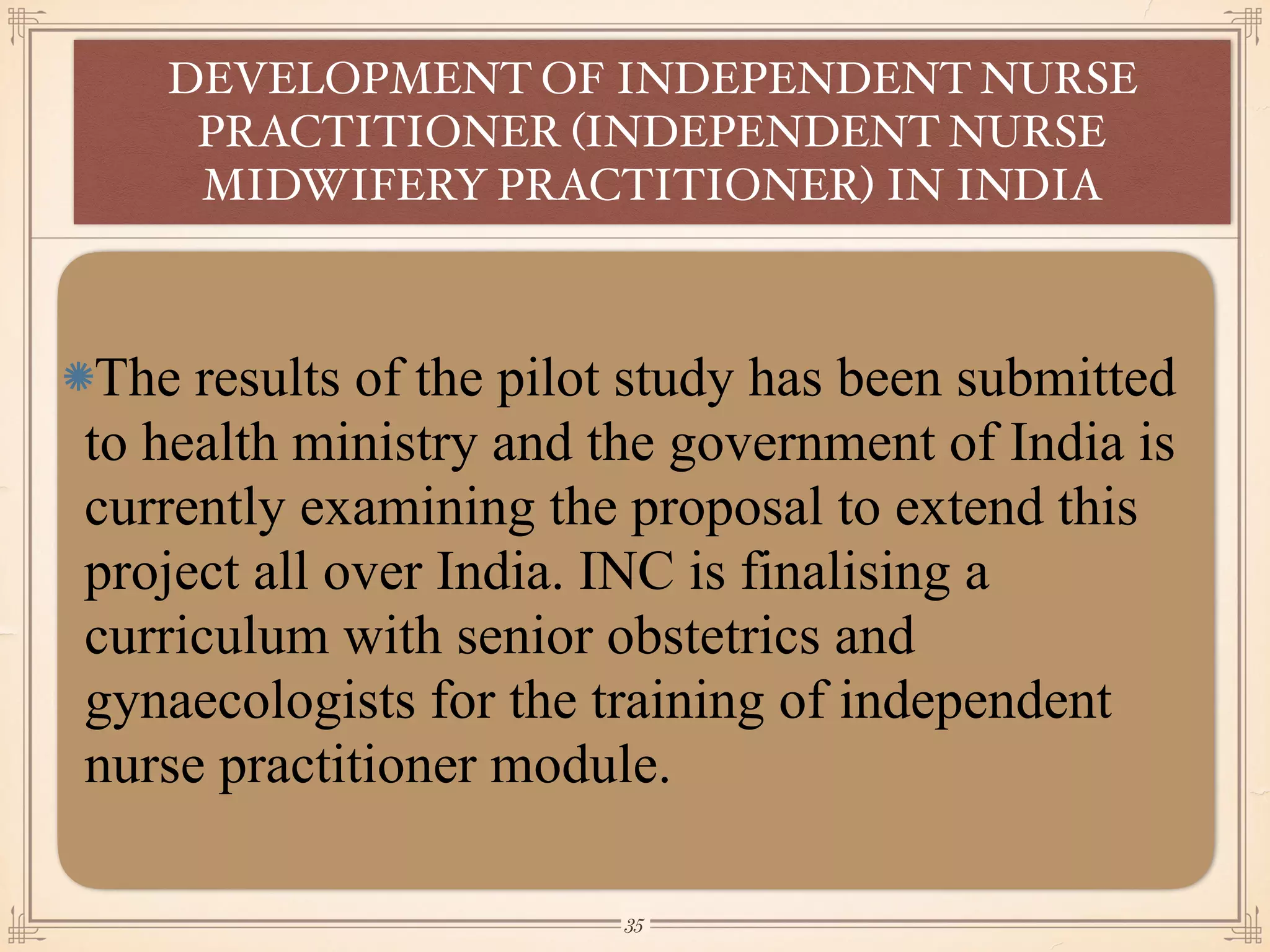 The results of the pilot study has been submitted
to health ministry and the government of India is
currently examining the proposal to extend this
project all over India. INC is finalising a
curriculum with senior obstetrics and
gynaecologists for the training of independent
nurse practitioner module.
DEVELOPMENT OF INDEPENDENT NURSE
PRACTITIONER (INDEPENDENT NURSE
MIDWIFERY PRACTITIONER) IN INDIA
￼
35
 