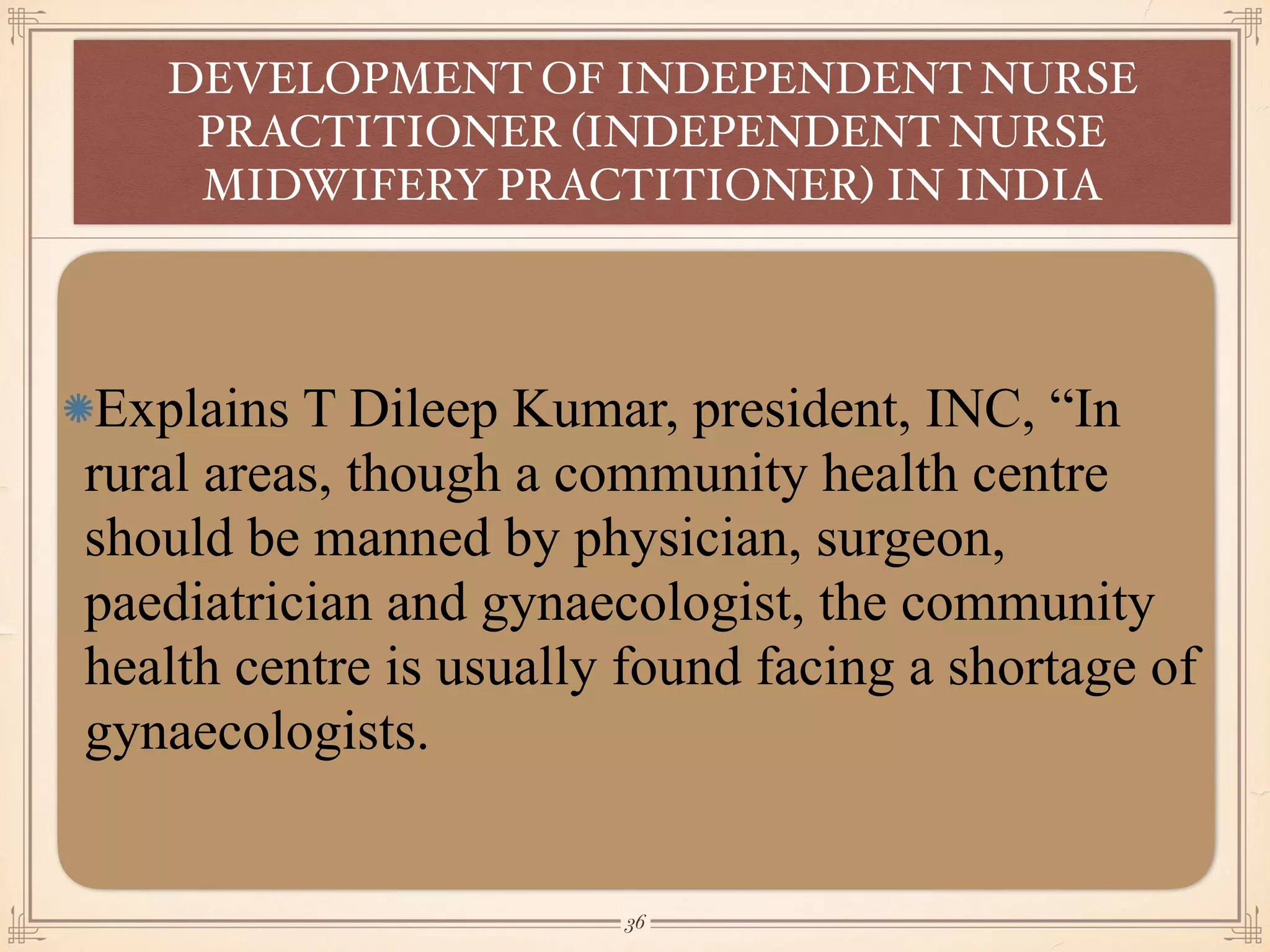 Explains T Dileep Kumar, president, INC, “In
rural areas, though a community health centre
should be manned by physician, surgeon,
paediatrician and gynaecologist, the community
health centre is usually found facing a shortage of
gynaecologists.
DEVELOPMENT OF INDEPENDENT NURSE
PRACTITIONER (INDEPENDENT NURSE
MIDWIFERY PRACTITIONER) IN INDIA
￼
36
 