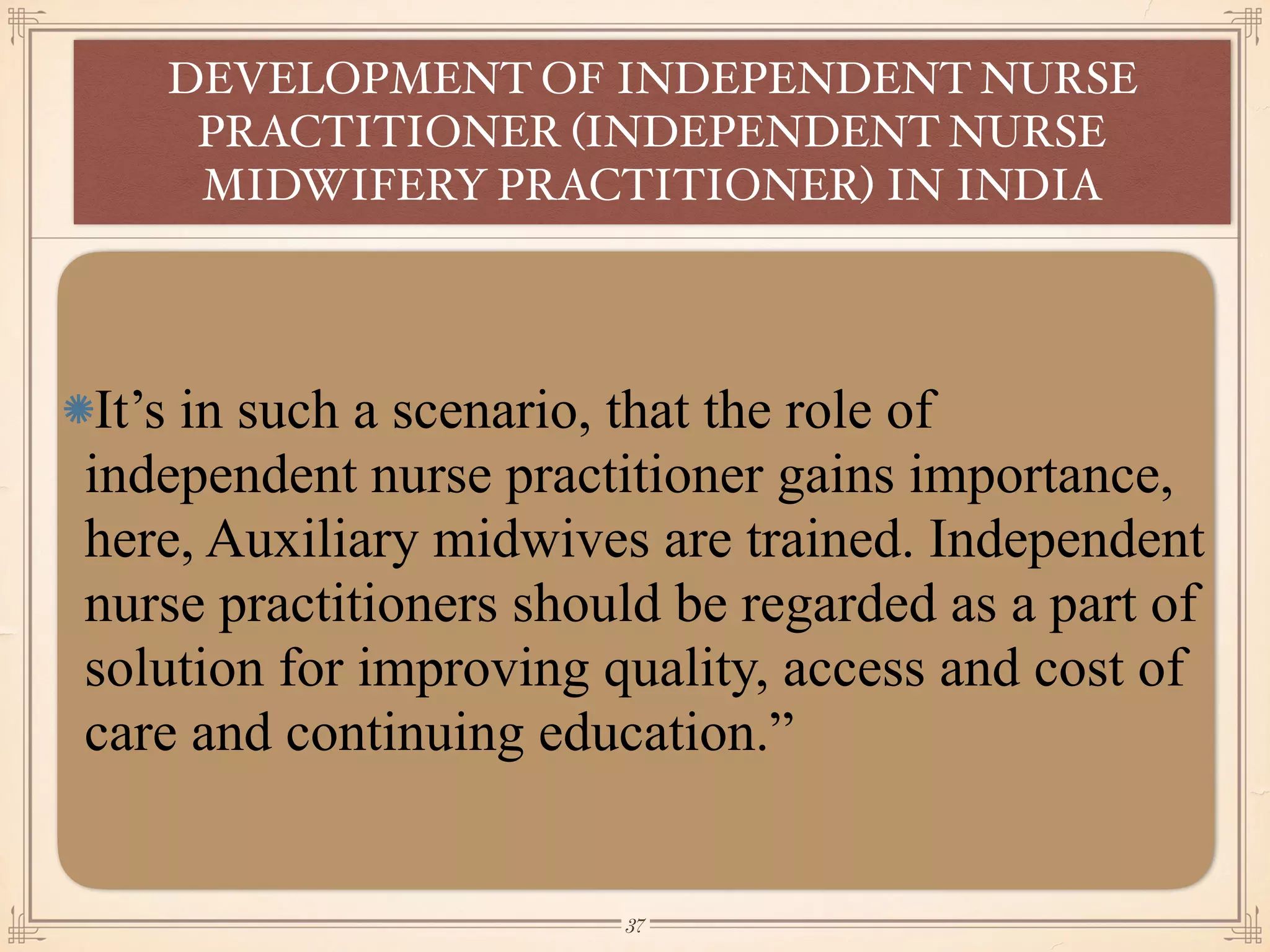 It’s in such a scenario, that the role of
independent nurse practitioner gains importance,
here, Auxiliary midwives are trained. Independent
nurse practitioners should be regarded as a part of
solution for improving quality, access and cost of
care and continuing education.”
DEVELOPMENT OF INDEPENDENT NURSE
PRACTITIONER (INDEPENDENT NURSE
MIDWIFERY PRACTITIONER) IN INDIA
￼
37
 