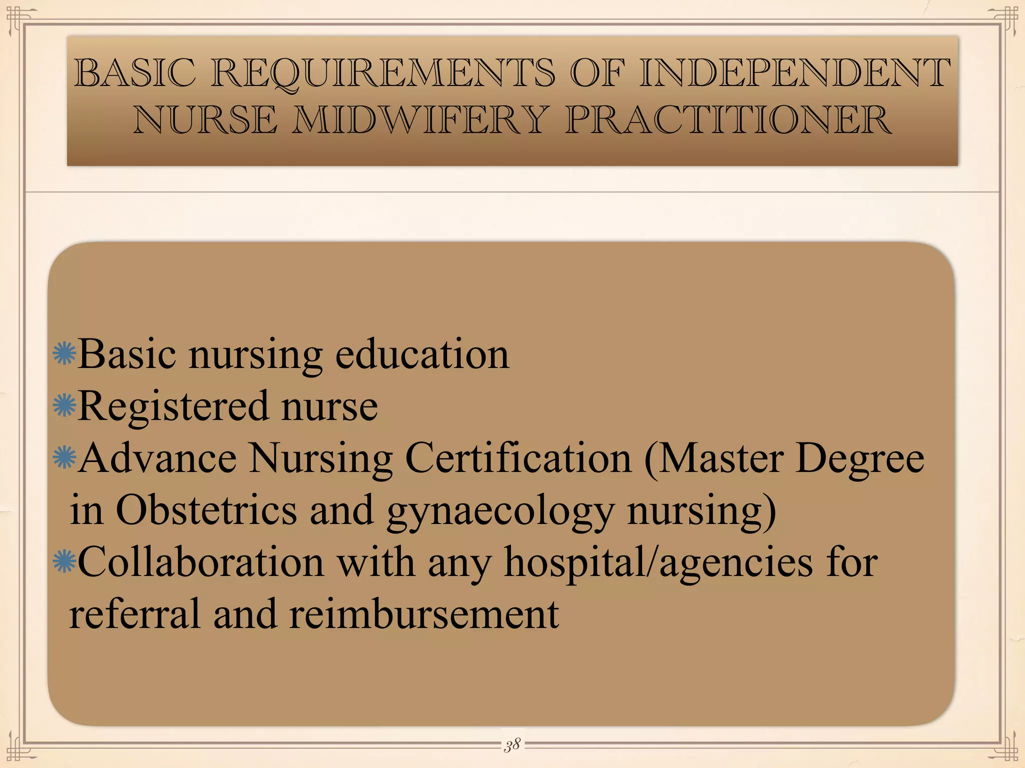 BASIC REQUIREMENTS OF INDEPENDENT
NURSE MIDWIFERY PRACTITIONER
Basic nursing education
Registered nurse
Advance Nursing Certification (Master Degree
in Obstetrics and gynaecology nursing)
Collaboration with any hospital/agencies for
referral and reimbursement
￼
38
 
