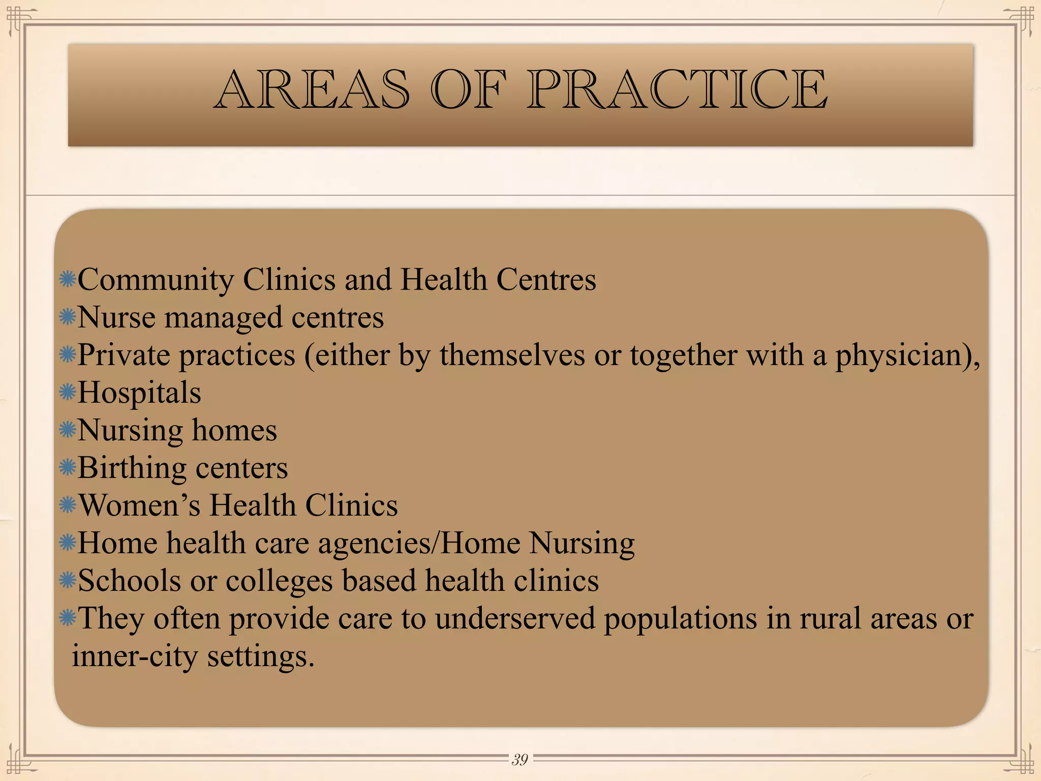 AREAS OF PRACTICE
Community Clinics and Health Centres
Nurse managed centres
Private practices (either by themselves or together with a physician),
Hospitals
Nursing homes
Birthing centers
Women’s Health Clinics
Home health care agencies/Home Nursing
Schools or colleges based health clinics
They often provide care to underserved populations in rural areas or
inner-city settings.
￼
39
 