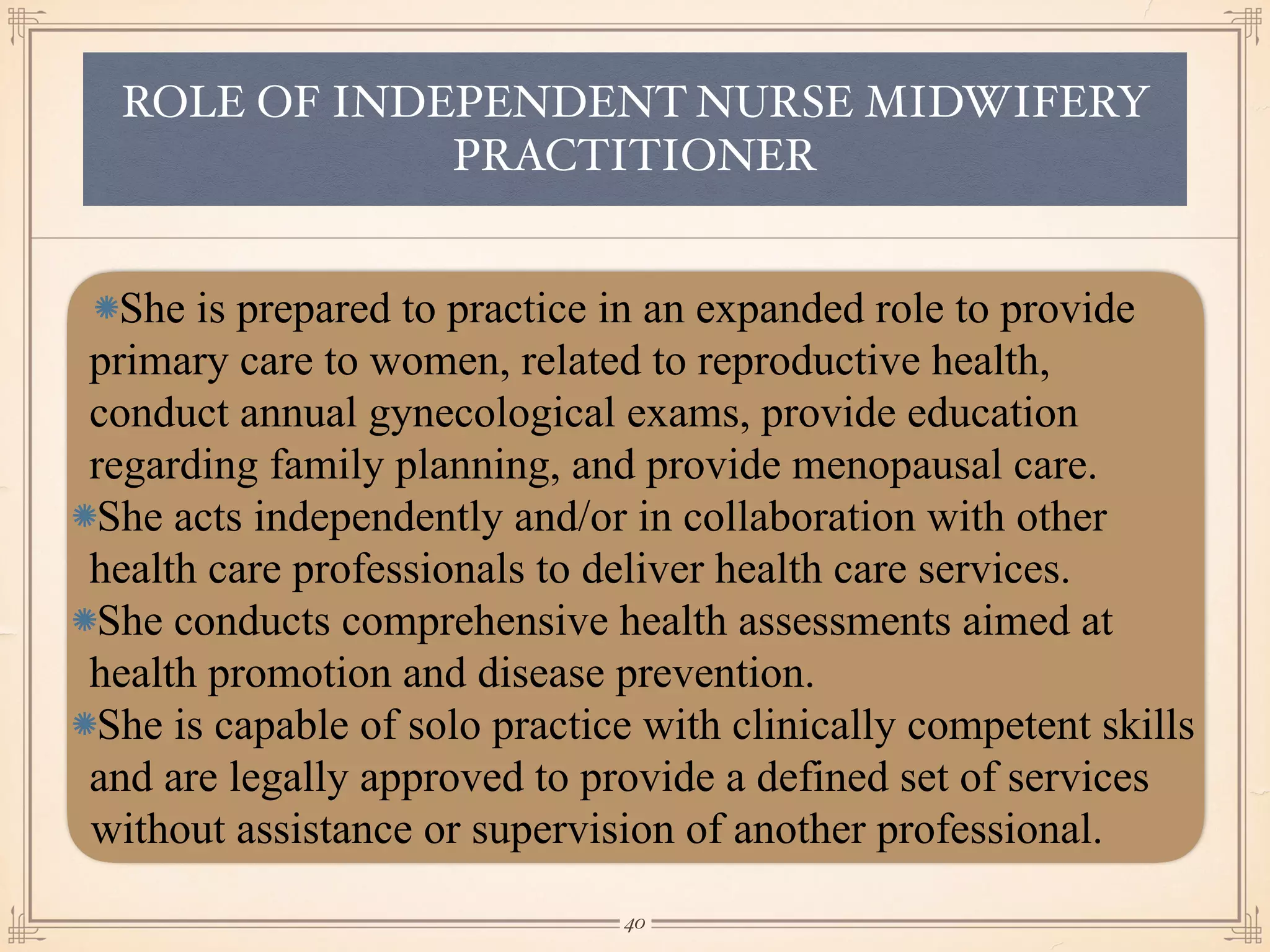 ROLE OF INDEPENDENT NURSE MIDWIFERY
PRACTITIONER
She is prepared to practice in an expanded role to provide
primary care to women, related to reproductive health,
conduct annual gynecological exams, provide education
regarding family planning, and provide menopausal care.
She acts independently and/or in collaboration with other
health care professionals to deliver health care services.
She conducts comprehensive health assessments aimed at
health promotion and disease prevention.
She is capable of solo practice with clinically competent skills
and are legally approved to provide a defined set of services
without assistance or supervision of another professional.
￼
40
 