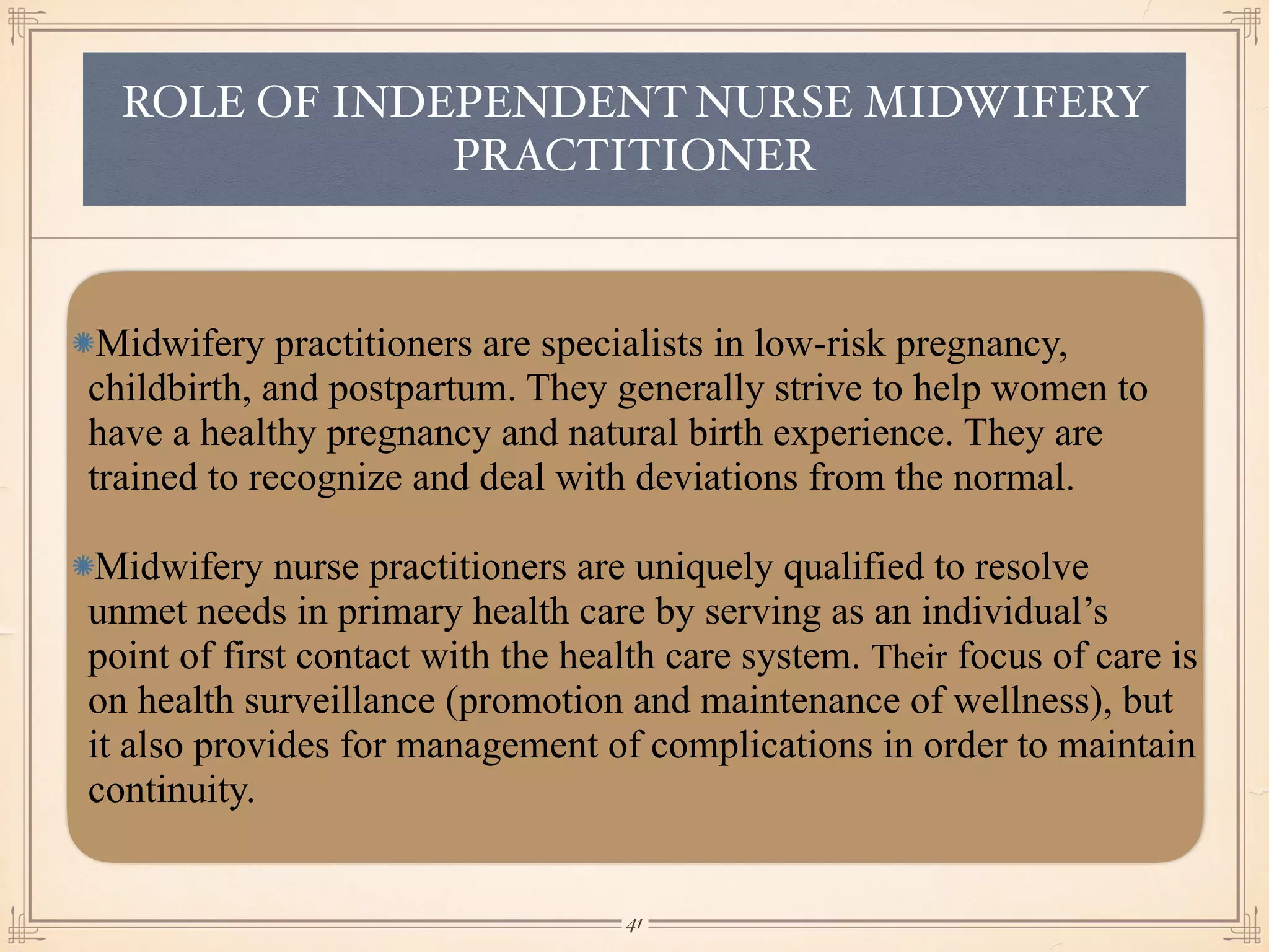 ROLE OF INDEPENDENT NURSE MIDWIFERY
PRACTITIONER
Midwifery practitioners are specialists in low-risk pregnancy,
childbirth, and postpartum. They generally strive to help women to
have a healthy pregnancy and natural birth experience. They are
trained to recognize and deal with deviations from the normal.
Midwifery nurse practitioners are uniquely qualified to resolve
unmet needs in primary health care by serving as an individual’s
point of first contact with the health care system. Their focus of care is
on health surveillance (promotion and maintenance of wellness), but
it also provides for management of complications in order to maintain
continuity.
￼
41
 