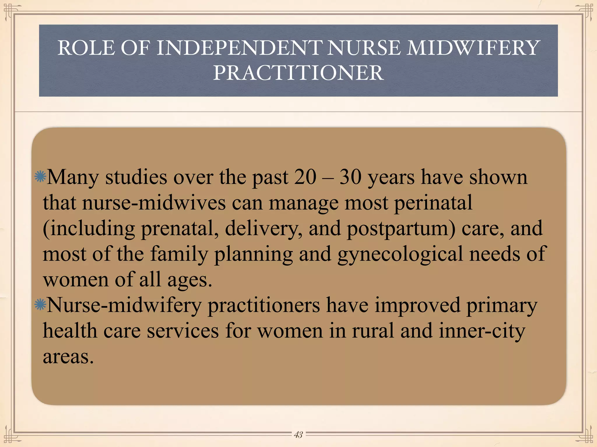 ROLE OF INDEPENDENT NURSE MIDWIFERY
PRACTITIONER
Many studies over the past 20 – 30 years have shown
that nurse-midwives can manage most perinatal
(including prenatal, delivery, and postpartum) care, and
most of the family planning and gynecological needs of
women of all ages.
Nurse-midwifery practitioners have improved primary
health care services for women in rural and inner-city
areas.
￼
43
 