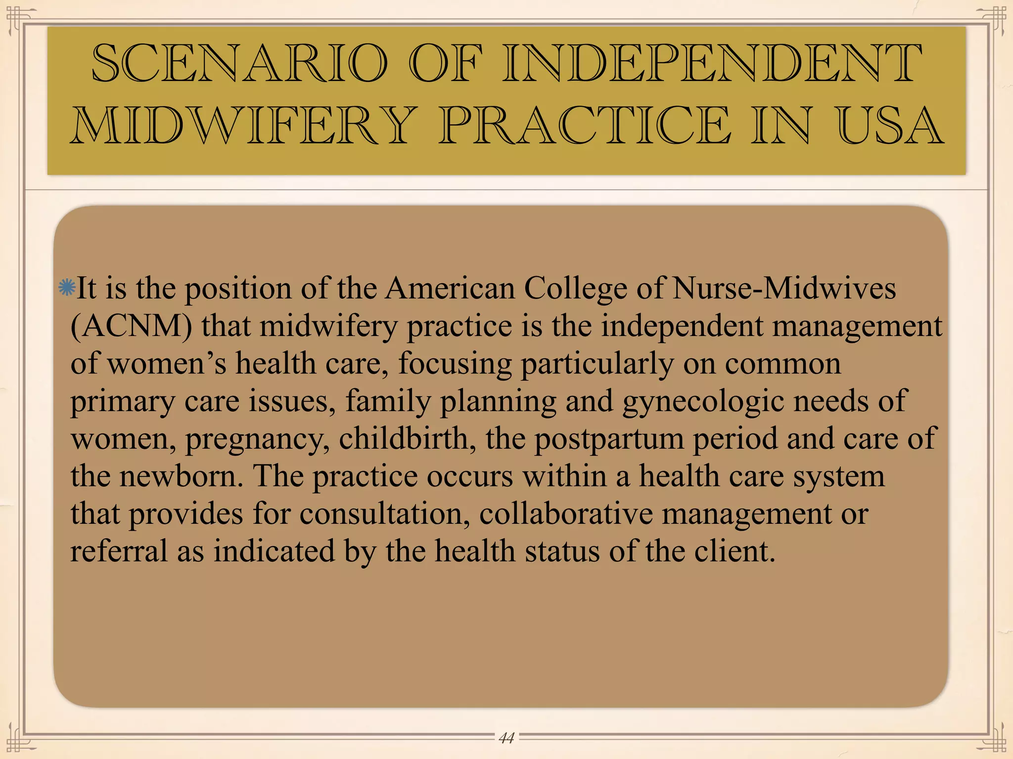 SCENARIO OF INDEPENDENT
MIDWIFERY PRACTICE IN USA
It is the position of the American College of Nurse-Midwives
(ACNM) that midwifery practice is the independent management
of women’s health care, focusing particularly on common
primary care issues, family planning and gynecologic needs of
women, pregnancy, childbirth, the postpartum period and care of
the newborn. The practice occurs within a health care system
that provides for consultation, collaborative management or
referral as indicated by the health status of the client.
￼
44
 