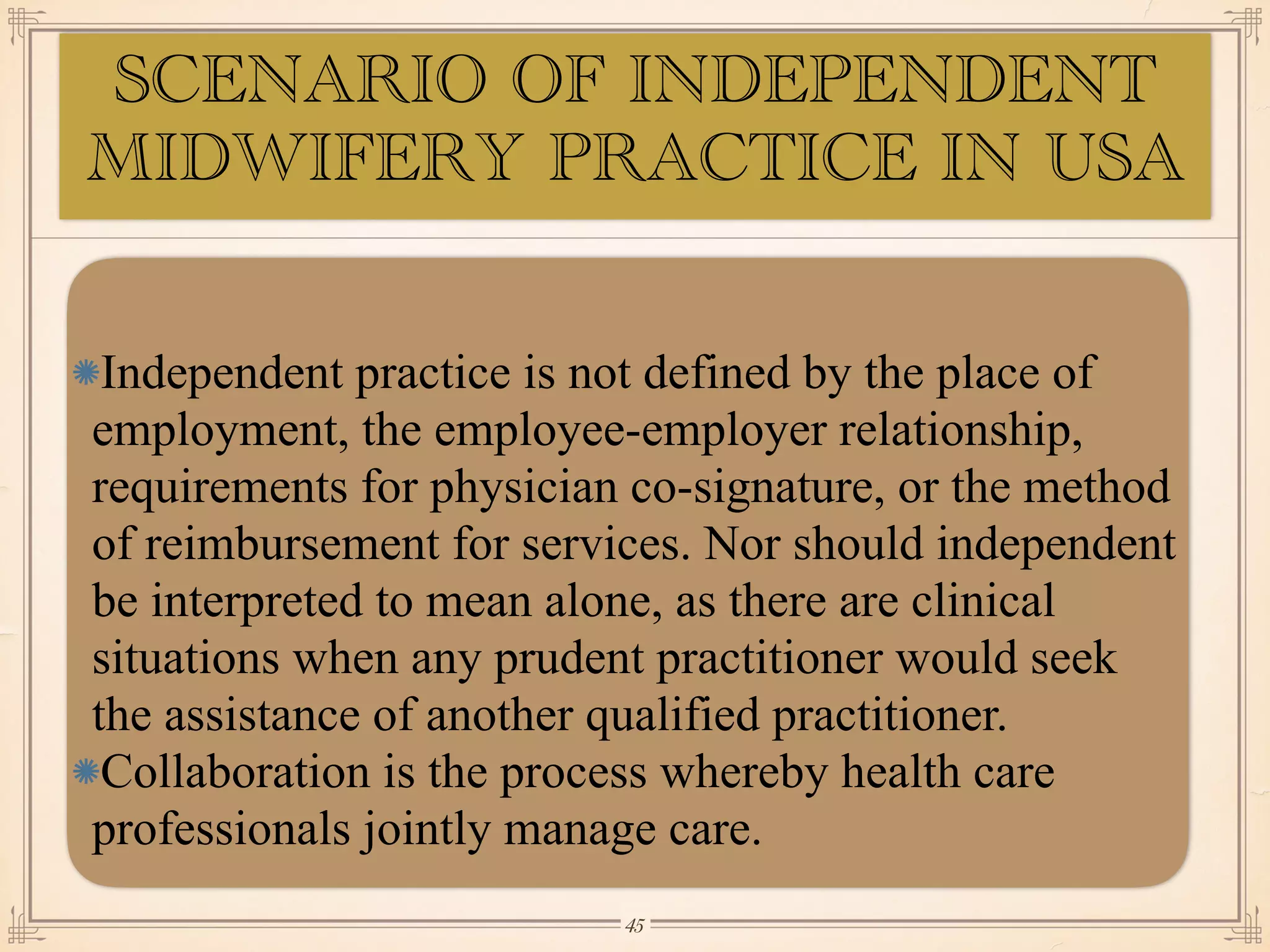 SCENARIO OF INDEPENDENT
MIDWIFERY PRACTICE IN USA
Independent practice is not defined by the place of
employment, the employee-employer relationship,
requirements for physician co-signature, or the method
of reimbursement for services. Nor should independent
be interpreted to mean alone, as there are clinical
situations when any prudent practitioner would seek
the assistance of another qualified practitioner.
Collaboration is the process whereby health care
professionals jointly manage care.
￼
45
 