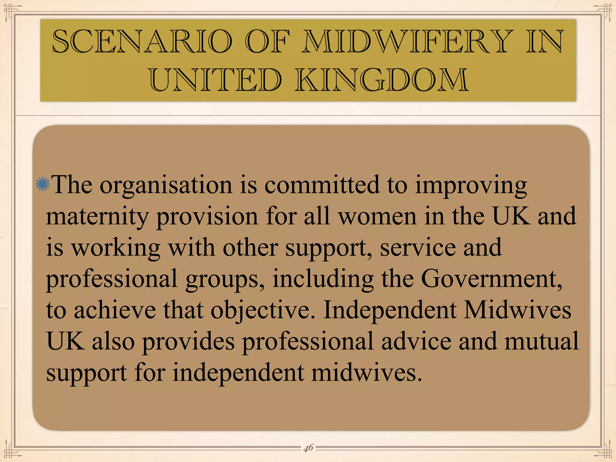SCENARIO OF MIDWIFERY IN
UNITED KINGDOM
The organisation is committed to improving
maternity provision for all women in the UK and
is working with other support, service and
professional groups, including the Government,
to achieve that objective. Independent Midwives
UK also provides professional advice and mutual
support for independent midwives.
￼
46
 