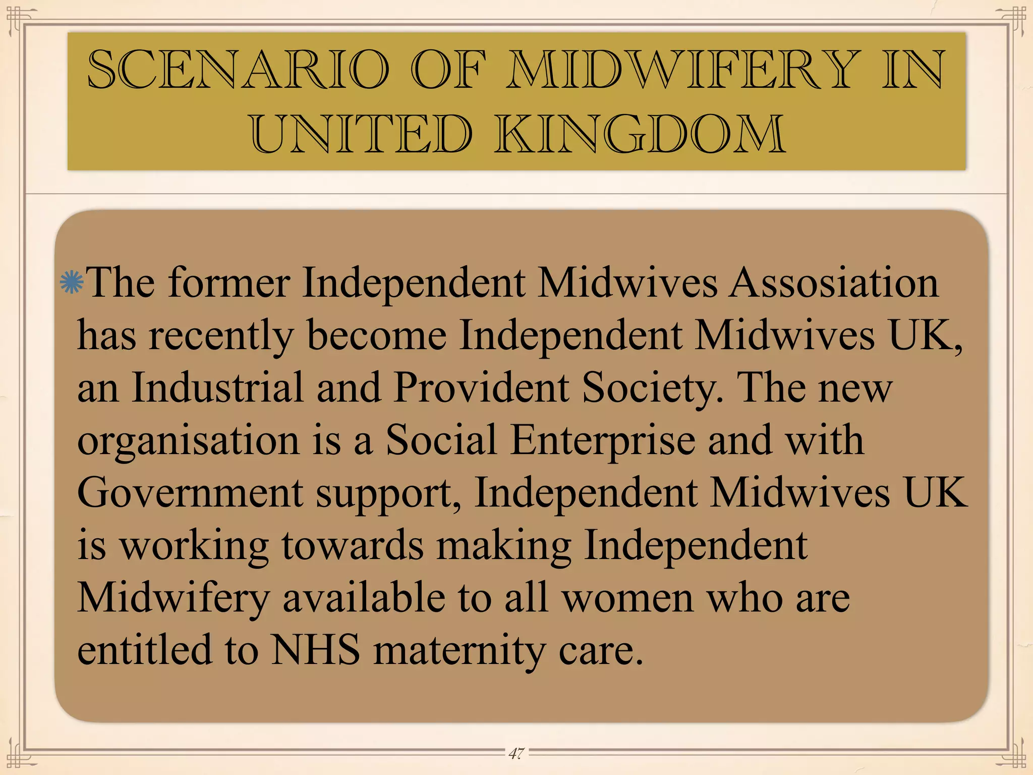 SCENARIO OF MIDWIFERY IN
UNITED KINGDOM
The former Independent Midwives Assosiation
has recently become Independent Midwives UK,
an Industrial and Provident Society. The new
organisation is a Social Enterprise and with
Government support, Independent Midwives UK
is working towards making Independent
Midwifery available to all women who are
entitled to NHS maternity care.
￼
47
 