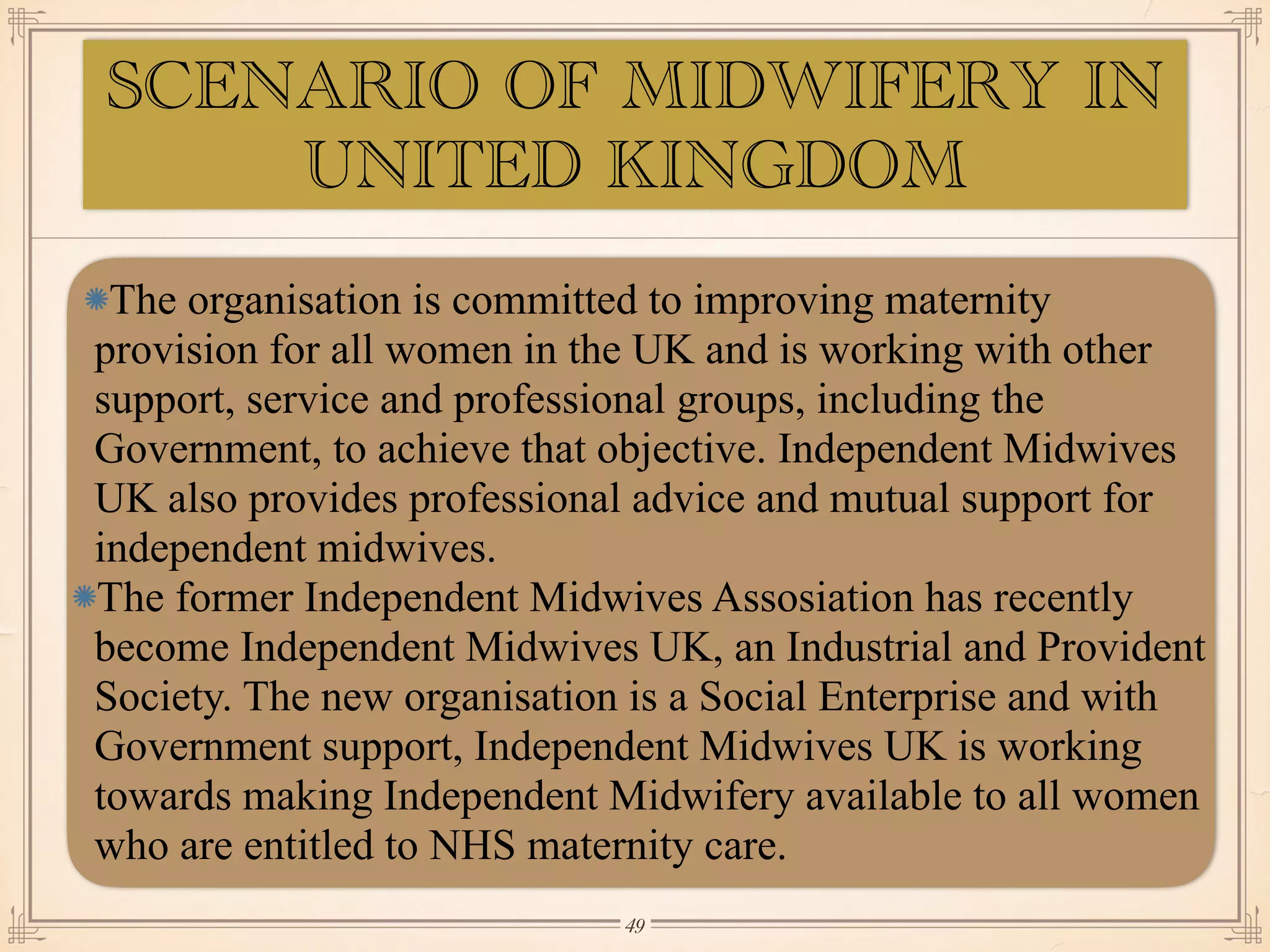 SCENARIO OF MIDWIFERY IN
UNITED KINGDOM
The organisation is committed to improving maternity
provision for all women in the UK and is working with other
support, service and professional groups, including the
Government, to achieve that objective. Independent Midwives
UK also provides professional advice and mutual support for
independent midwives.
The former Independent Midwives Assosiation has recently
become Independent Midwives UK, an Industrial and Provident
Society. The new organisation is a Social Enterprise and with
Government support, Independent Midwives UK is working
towards making Independent Midwifery available to all women
who are entitled to NHS maternity care.
￼
49
 